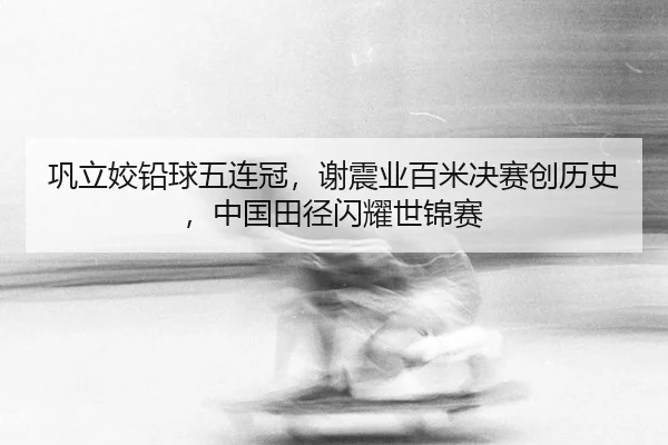巩立姣铅球五连冠，谢震业百米决赛创历史，中国田径闪耀世锦赛