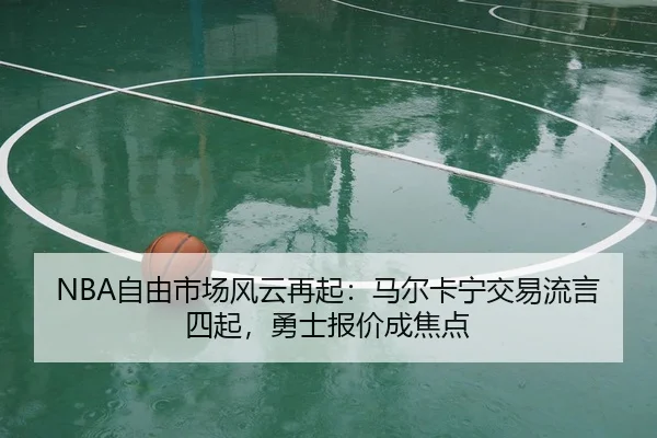 NBA自由市场风云再起：马尔卡宁交易流言四起，勇士报价成焦点