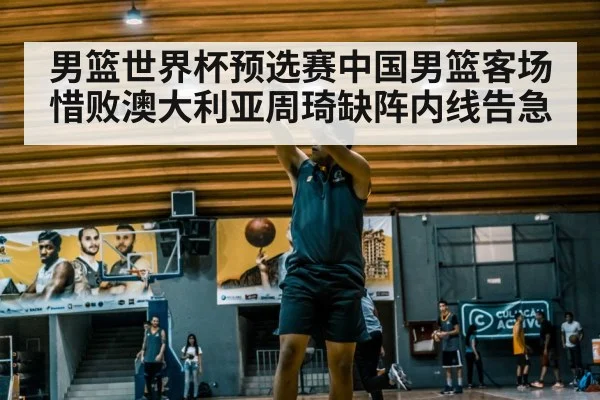 男篮世界杯预选赛中国男篮客场惜败澳大利亚周琦缺阵内线告急