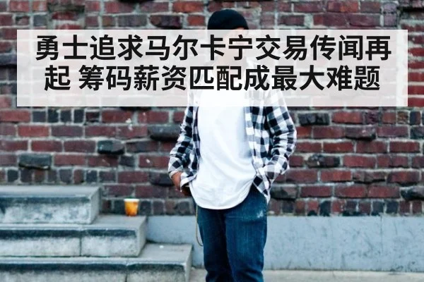 勇士追求马尔卡宁交易传闻再起 筹码薪资匹配成最大难题